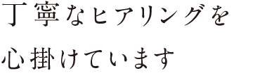 丁寧なヒアリングを心掛けています