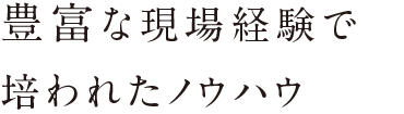 豊富な現場経験で培われたノウハウ